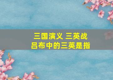 三国演义 三英战吕布中的三英是指